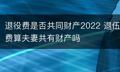 退役费是否共同财产2022 退伍费算夫妻共有财产吗