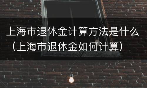 上海市退休金计算方法是什么（上海市退休金如何计算）
