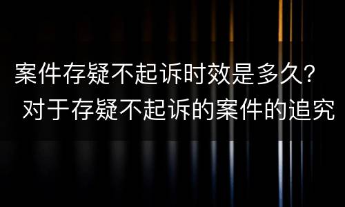 案件存疑不起诉时效是多久？ 对于存疑不起诉的案件的追究期限