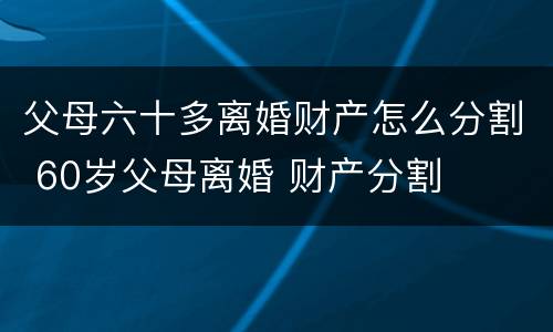 父母六十多离婚财产怎么分割 60岁父母离婚 财产分割