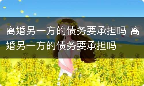 离婚另一方的债务要承担吗 离婚另一方的债务要承担吗