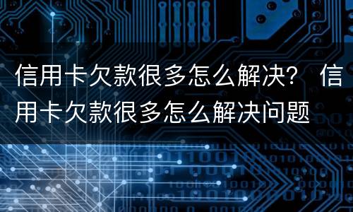 信用卡欠款很多怎么解决？ 信用卡欠款很多怎么解决问题