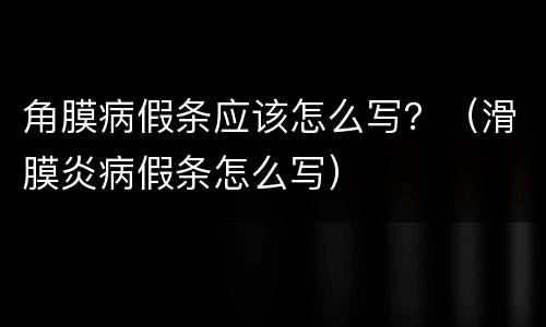 角膜病假条应该怎么写？（滑膜炎病假条怎么写）