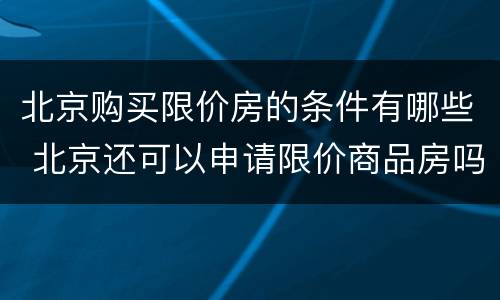 北京购买限价房的条件有哪些 北京还可以申请限价商品房吗