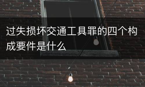 过失损坏交通工具罪的四个构成要件是什么