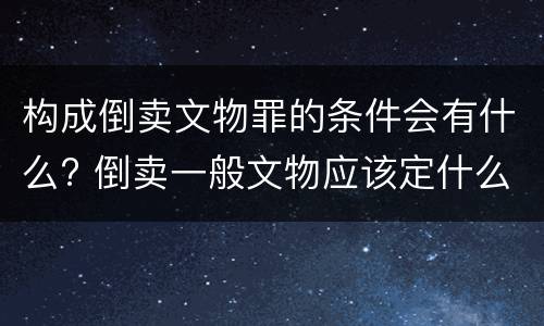 构成倒卖文物罪的条件会有什么? 倒卖一般文物应该定什么罪