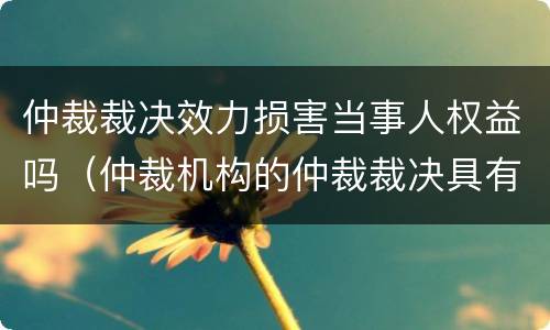 仲裁裁决效力损害当事人权益吗（仲裁机构的仲裁裁决具有法律效力嘛）