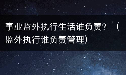 事业监外执行生活谁负责？（监外执行谁负责管理）