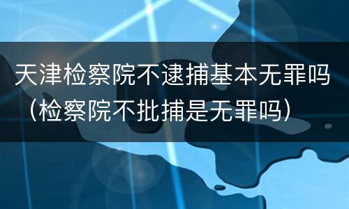 天津检察院不逮捕基本无罪吗（检察院不批捕是无罪吗）
