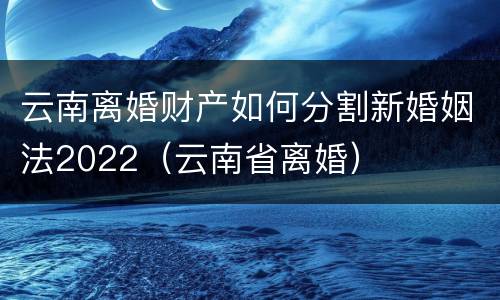 云南离婚财产如何分割新婚姻法2022（云南省离婚）
