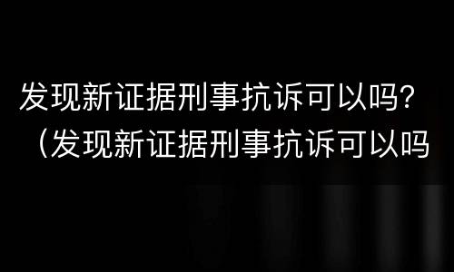 发现新证据刑事抗诉可以吗？（发现新证据刑事抗诉可以吗知乎）