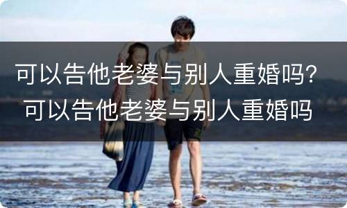 可以告他老婆与别人重婚吗？ 可以告他老婆与别人重婚吗