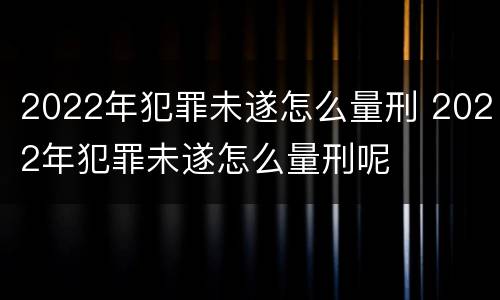 2022年犯罪未遂怎么量刑 2022年犯罪未遂怎么量刑呢
