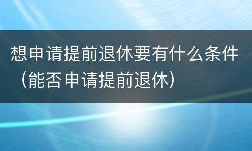 想申请提前退休要有什么条件（能否申请提前退休）