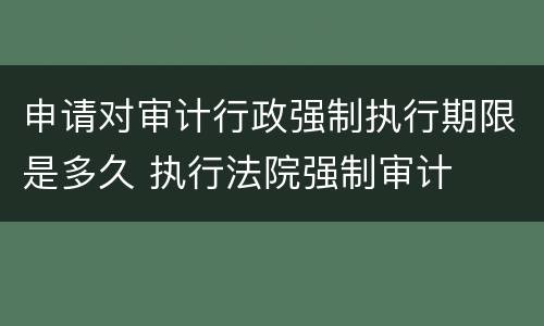 申请对审计行政强制执行期限是多久 执行法院强制审计