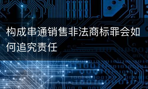 构成串通销售非法商标罪会如何追究责任