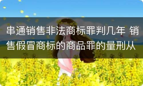 串通销售非法商标罪判几年 销售假冒商标的商品罪的量刑从犯会怎么判