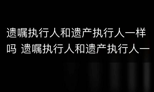 遗嘱执行人和遗产执行人一样吗 遗嘱执行人和遗产执行人一样吗怎么办
