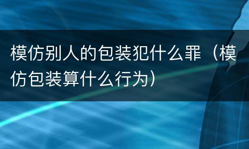 模仿别人的包装犯什么罪（模仿包装算什么行为）