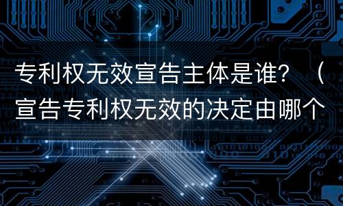 专利权无效宣告主体是谁？（宣告专利权无效的决定由哪个机关作出）