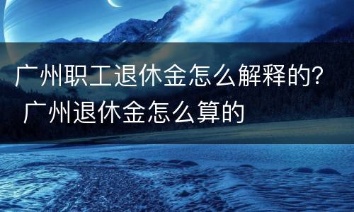 广州职工退休金怎么解释的？ 广州退休金怎么算的