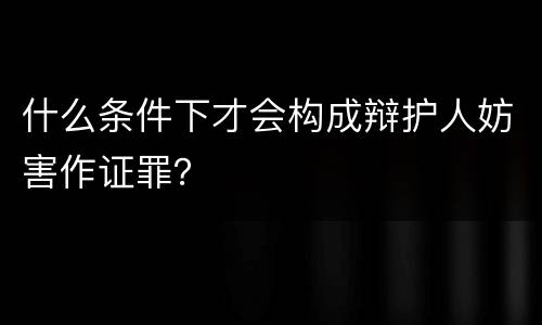 什么条件下才会构成辩护人妨害作证罪？