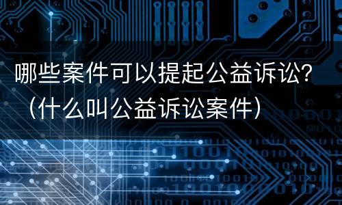 哪些案件可以提起公益诉讼？（什么叫公益诉讼案件）