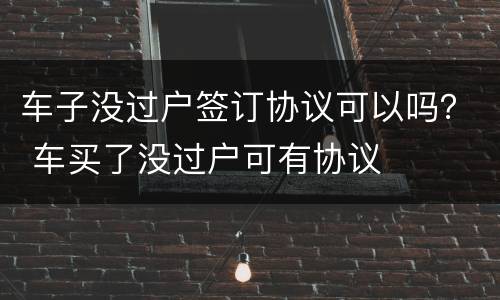 车子没过户签订协议可以吗？ 车买了没过户可有协议