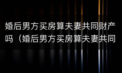 婚后男方买房算夫妻共同财产吗（婚后男方买房算夫妻共同财产吗知乎）