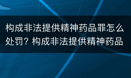 构成非法提供精神药品罪怎么处罚? 构成非法提供精神药品罪怎么处罚的