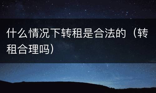 什么情况下转租是合法的（转租合理吗）