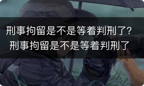 刑事拘留是不是等着判刑了？ 刑事拘留是不是等着判刑了