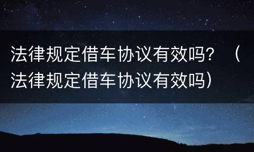 法律规定借车协议有效吗？（法律规定借车协议有效吗）