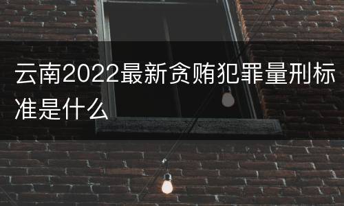 云南2022最新贪贿犯罪量刑标准是什么