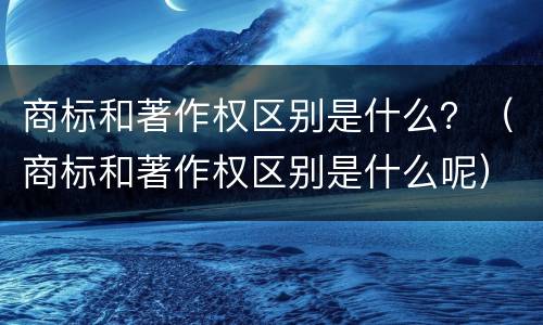 商标和著作权区别是什么？（商标和著作权区别是什么呢）