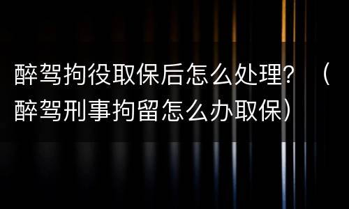 醉驾拘役取保后怎么处理？（醉驾刑事拘留怎么办取保）