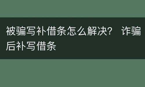 被骗写补借条怎么解决？ 诈骗后补写借条