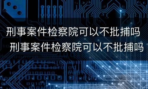 刑事案件检察院可以不批捕吗 刑事案件检察院可以不批捕吗知乎
