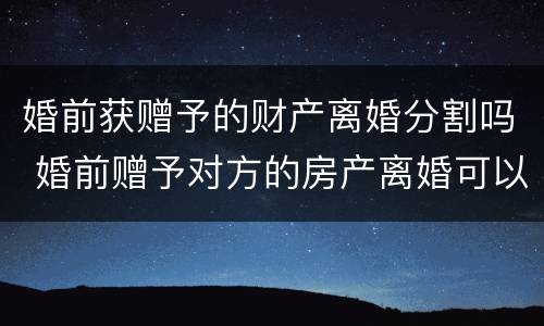 婚前获赠予的财产离婚分割吗 婚前赠予对方的房产离婚可以分割吗