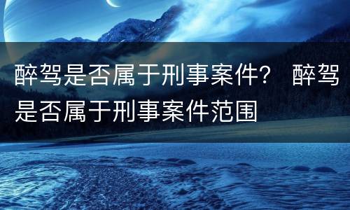 醉驾是否属于刑事案件？ 醉驾是否属于刑事案件范围