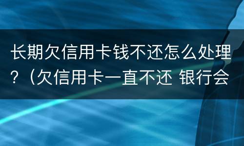 长期欠信用卡钱不还怎么处理?（欠信用卡一直不还 银行会怎么处理）