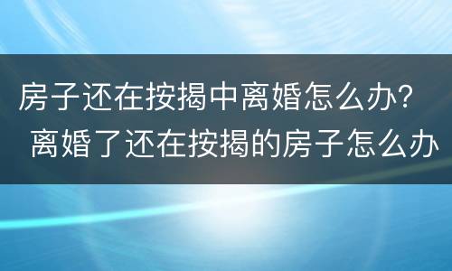 房子还在按揭中离婚怎么办？ 离婚了还在按揭的房子怎么办
