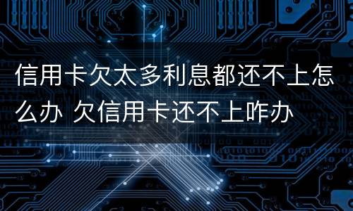 信用卡欠太多利息都还不上怎么办 欠信用卡还不上咋办