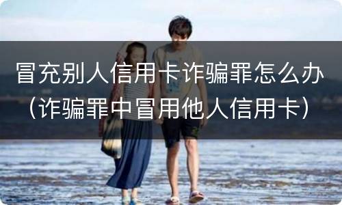 冒充别人信用卡诈骗罪怎么办（诈骗罪中冒用他人信用卡）