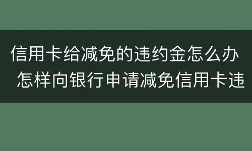 信用卡给减免的违约金怎么办 怎样向银行申请减免信用卡违约金