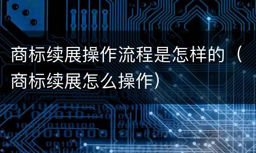 商标续展操作流程是怎样的（商标续展怎么操作）