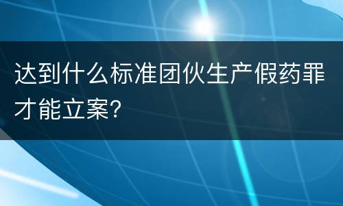 达到什么标准团伙生产假药罪才能立案？