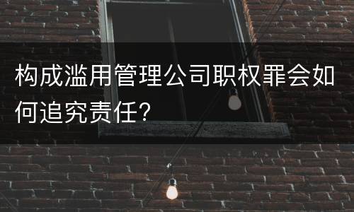 构成滥用管理公司职权罪会如何追究责任?