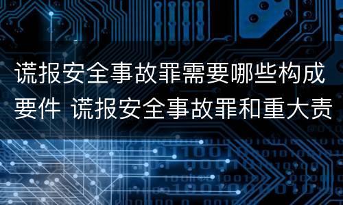 谎报安全事故罪需要哪些构成要件 谎报安全事故罪和重大责任事故罪
