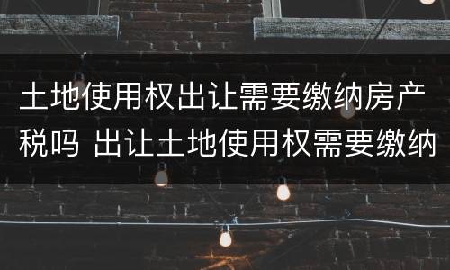 土地使用权出让需要缴纳房产税吗 出让土地使用权需要缴纳增值税吗